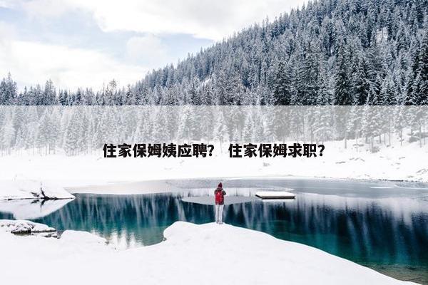 住家保姆姨应聘？ 住家保姆求职？