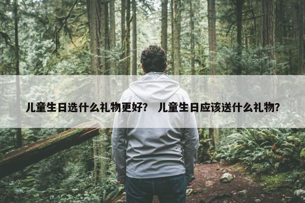 儿童生日选什么礼物更好? 儿童生日应该送什么礼物? 儿童生日选什么礼物更好? 儿童生日应该送什么礼物?
