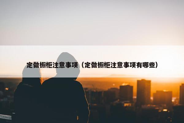 定做橱柜注意事项(定做橱柜注意事项有哪些) 定做橱柜注意事项(定做橱柜注意事项有哪些)