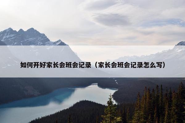 如何开好家长会班会记录(家长会班会记录怎么写) 如何开好家长会班会记录(家长会班会记录怎么写)
