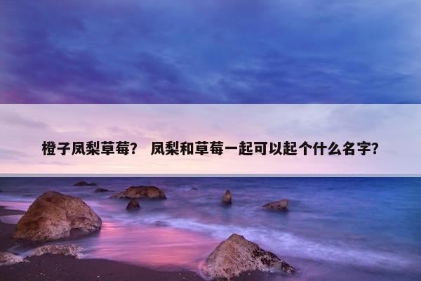 橙子凤梨草莓? 凤梨和草莓一起可以起个什么名字? 橙子凤梨草莓? 凤梨和草莓一起可以起个什么名字?