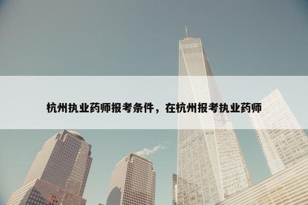 杭州执业药师报考条件,在杭州报考执业药师 杭州执业药师报考条件,在杭州报考执业药师