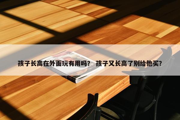 孩子长高在外面玩有用吗? 孩子又长高了别给他买? 孩子长高在外面玩有用吗? 孩子又长高了别给他买?