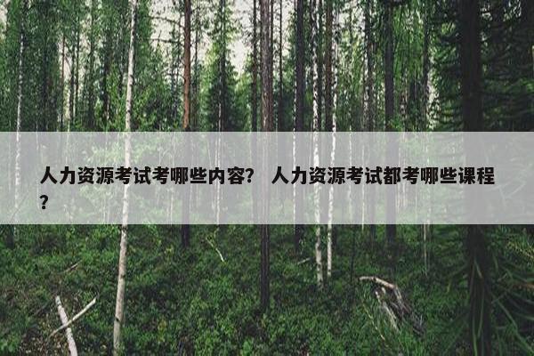 人力资源考试考哪些内容? 人力资源考试都考哪些课程? 人力资源考试考哪些内容? 人力资源考试都考哪些课程?