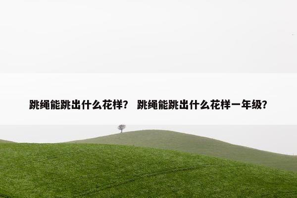 跳绳能跳出什么花样? 跳绳能跳出什么花样一年级? 跳绳能跳出什么花样? 跳绳能跳出什么花样一年级?