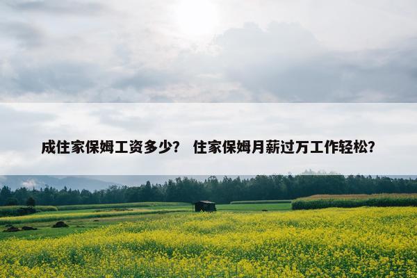 成住家保姆工资多少? 住家保姆月薪过万工作轻松? 成住家保姆工资多少? 住家保姆月薪过万工作轻松?