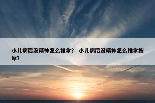 小儿病后没精神怎么推拿? 小儿病后没精神怎么推拿按摩? 小儿病后没精神怎么推拿? 小儿病后没精神怎么推拿按摩?