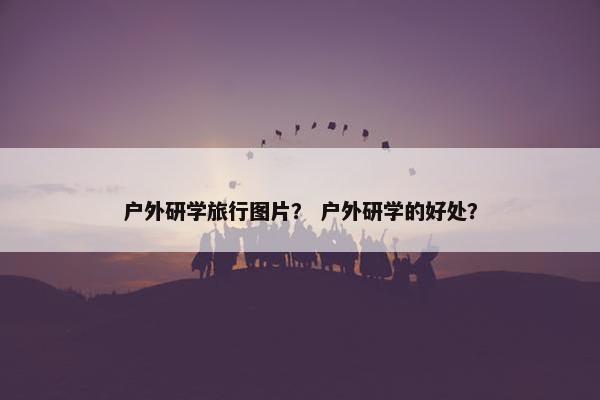 户外研学旅行图片? 户外研学的好处? 户外研学旅行图片? 户外研学的好处?