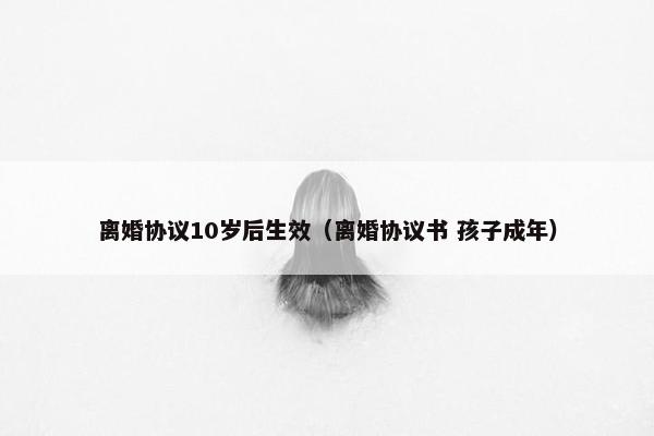 离婚协议10岁后生效(离婚协议书 孩子成年) 离婚协议10岁后生效(离婚协议书 孩子成年)