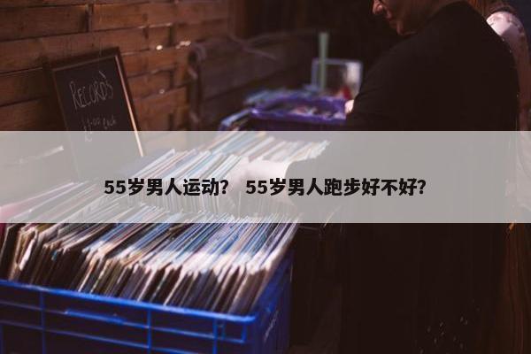 55岁男人运动？ 55岁男人跑步好不好？