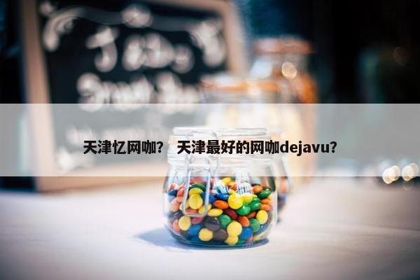 天津忆网咖？ 天津最好的网咖dejavu？