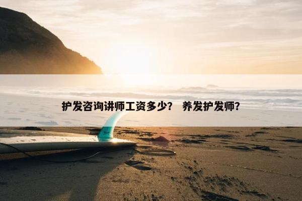 护发咨询讲师工资多少？ 养发护发师？