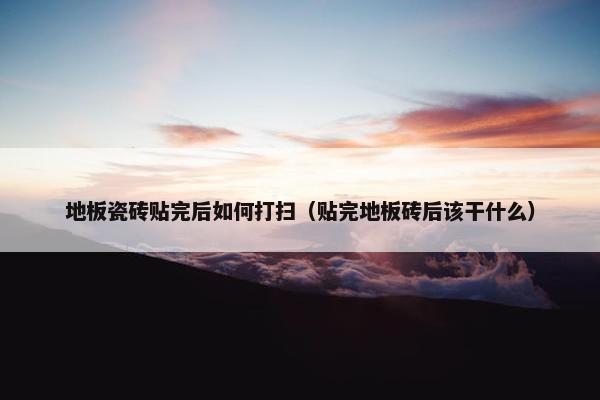 地板瓷砖贴完后如何打扫（贴完地板砖后该干什么）