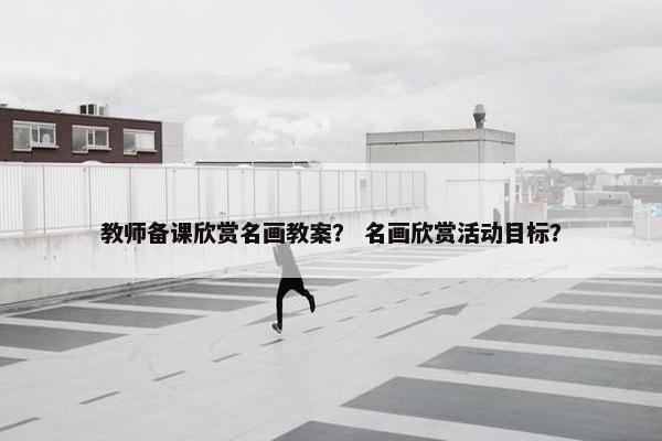 教师备课欣赏名画教案？ 名画欣赏活动目标？