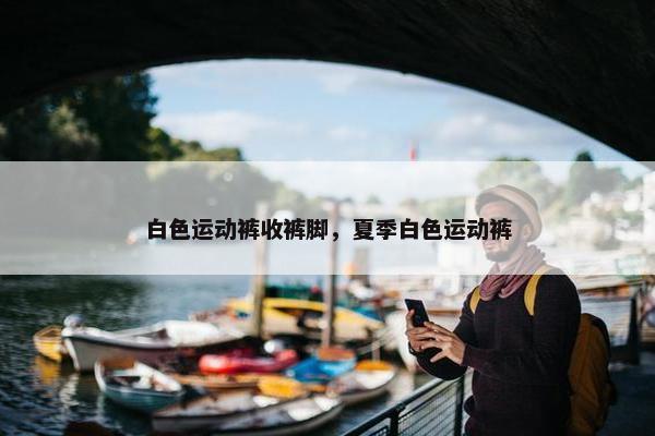白色运动裤收裤脚，夏季白色运动裤