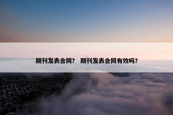 期刊发表合同？ 期刊发表合同有效吗？